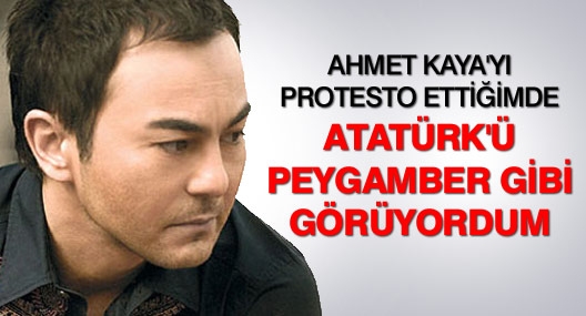 Ahmet Kaya`yı protesto ettiğimde Atatürk`ü peygamber gibi görüyordum